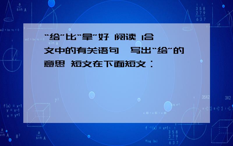 “给”比“拿”好 阅读 1合文中的有关语句,写出“给”的意思 短文在下面短文：                 有一年,高尔基在意大利的一个小岛上休养,他的妻子带着儿子前来探望他. 高尔基的儿子只有10岁