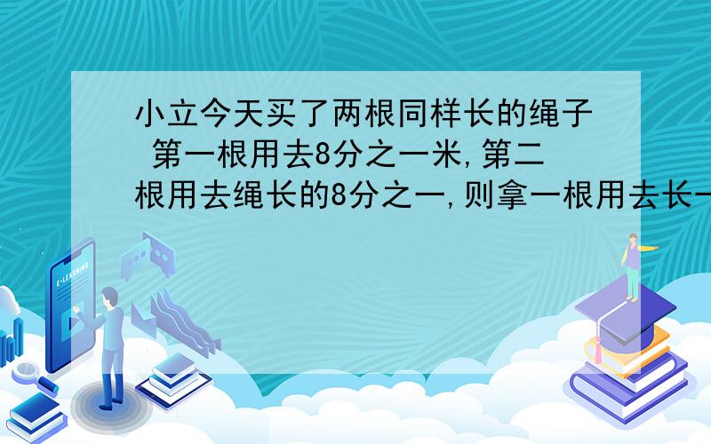 小立今天买了两根同样长的绳子 第一根用去8分之一米,第二根用去绳长的8分之一,则拿一根用去长一些?两个问题不一样!注意!急.