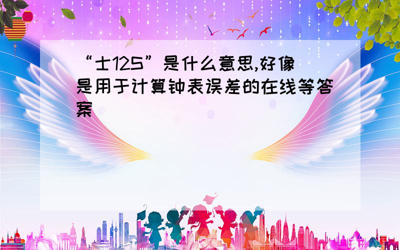 “士12S”是什么意思,好像是用于计算钟表误差的在线等答案