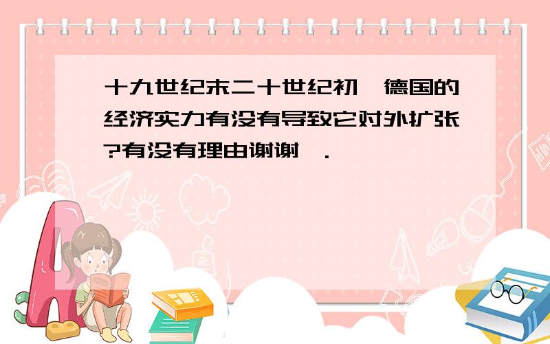 十九世纪末二十世纪初,德国的经济实力有没有导致它对外扩张?有没有理由谢谢￥.