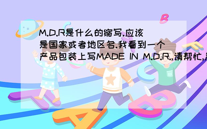 M.D.R是什么的缩写.应该是国家或者地区名.我看到一个产品包装上写MADE IN M.D.R.,请帮忙,急!谢谢!请提点有点建设性的拉，谢谢。
