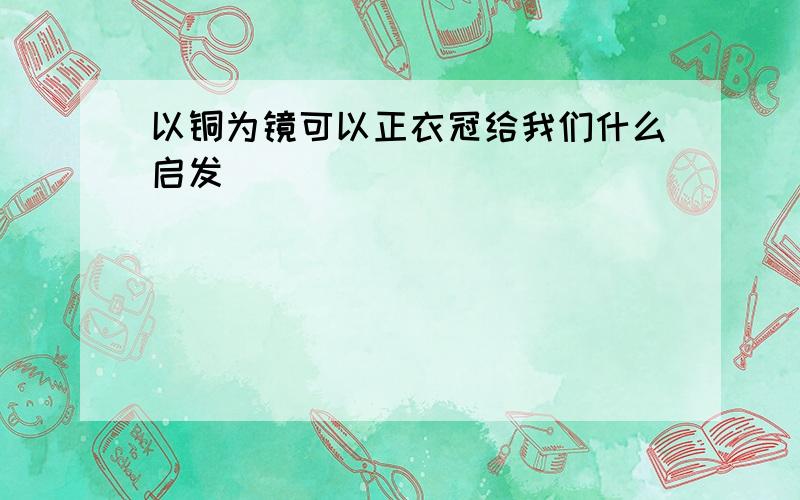 以铜为镜可以正衣冠给我们什么启发