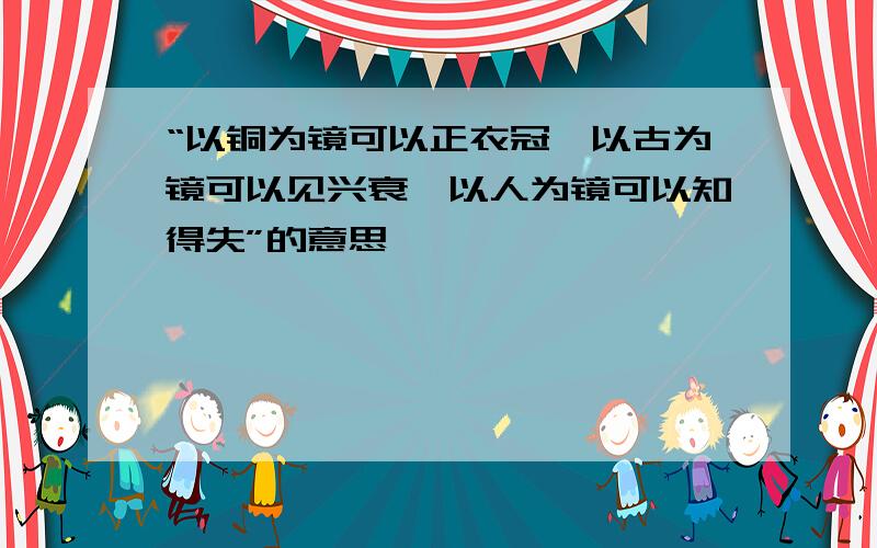 “以铜为镜可以正衣冠,以古为镜可以见兴衰,以人为镜可以知得失”的意思