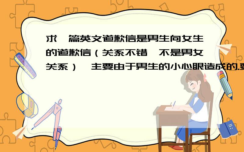 求一篇英文道歉信是男生向女生的道歉信（关系不错,不是男女关系）,主要由于男生的小心眼造成的.要简短!