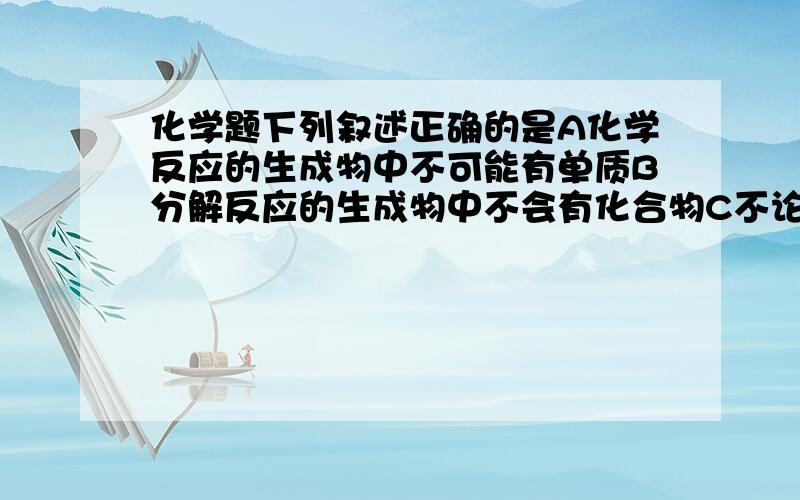 化学题下列叙述正确的是A化学反应的生成物中不可能有单质B分解反应的生成物中不会有化合物C不论化合反应还是分解反应,都有化合物生成D化合物之间也能发生化合反应请说明原因注：A是