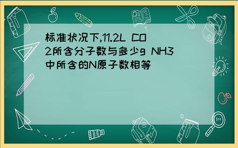 标准状况下,11.2L CO2所含分子数与多少g NH3中所含的N原子数相等