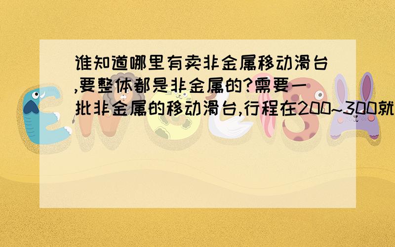 谁知道哪里有卖非金属移动滑台,要整体都是非金属的?需要一批非金属的移动滑台,行程在200~300就行,要整体所有件都是非金属的,谁能提供厂家和电话~