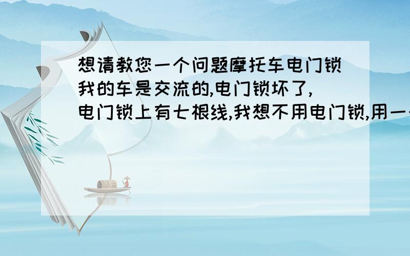 想请教您一个问题摩托车电门锁我的车是交流的,电门锁坏了,电门锁上有七根线,我想不用电门锁,用一个开关代替,（我车子不怕丢）您知道怎么接吗