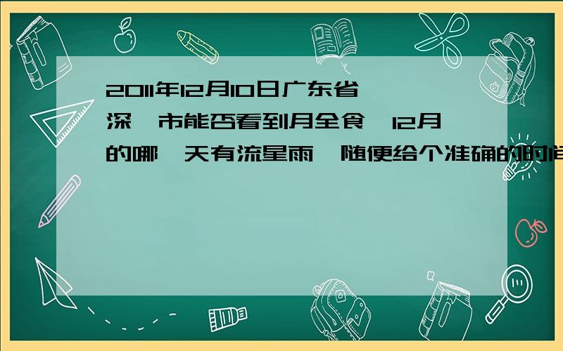 2011年12月10日广东省深圳市能否看到月全食,12月的哪一天有流星雨,随便给个准确的时间.