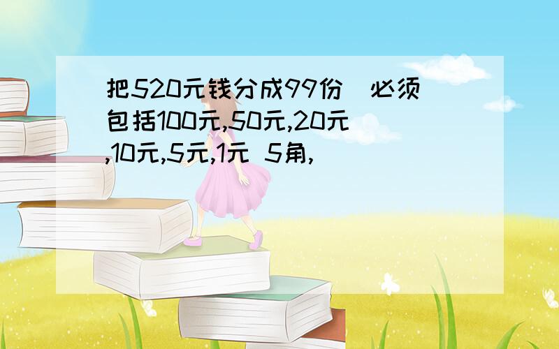 把520元钱分成99份（必须包括100元,50元,20元,10元,5元,1元 5角,