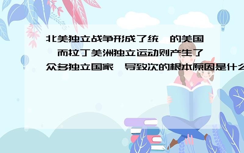 北美独立战争形成了统一的美国,而拉丁美洲独立运动则产生了众多独立国家,导致次的根本原因是什么?满意回答会增加额外值的.