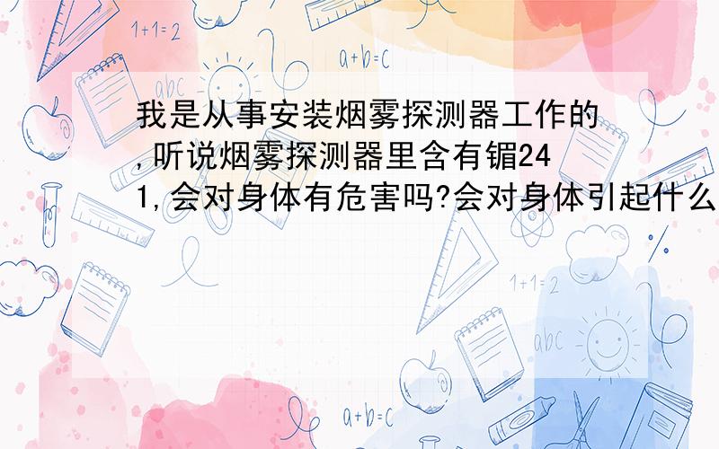 我是从事安装烟雾探测器工作的,听说烟雾探测器里含有镅241,会对身体有危害吗?会对身体引起什么危害?我曾经还拆开过烟雾探测器来清洗,这样会有危害吗?