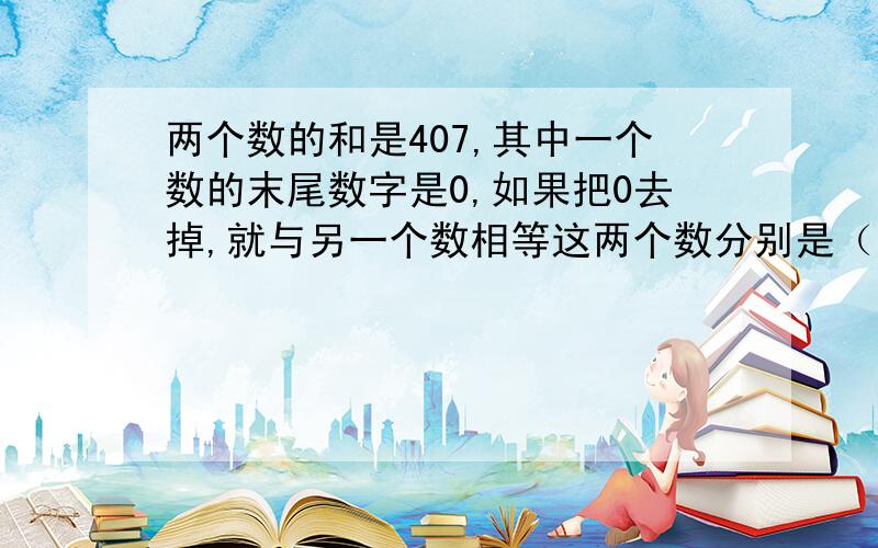 两个数的和是407,其中一个数的末尾数字是0,如果把0去掉,就与另一个数相等这两个数分别是（）和