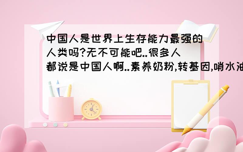 中国人是世界上生存能力最强的人类吗?无不可能吧..很多人都说是中国人啊..素养奶粉,转基因,哨水油.等等..都搞不死啊..