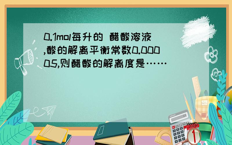 0.1mol每升的 醋酸溶液,酸的解离平衡常数0.00005,则醋酸的解离度是……