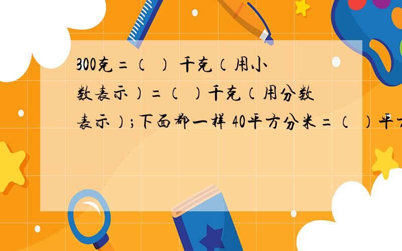 300克=（ ） 千克（用小数表示）=（ ）千克（用分数表示）；下面都一样 40平方分米=（ ）平方米=（ ）平方米