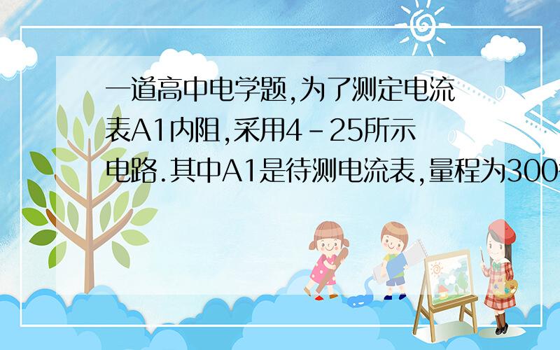 一道高中电学题,为了测定电流表A1内阻,采用4-25所示电路.其中A1是待测电流表,量程为300微安.内阻约100欧.A2是标准电流表,量程是200微安;R1是电阻箱.阻值范围0~999.9欧;R2是滑动变阻器.R3是保护电