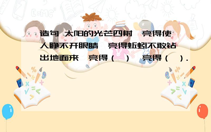 造句 太阳的光芒四射,亮得使人睁不开眼睛,亮得蚯蚓不敢钻出地面来,亮得（ ）,亮得（ ）.