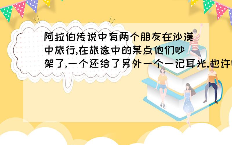 阿拉伯传说中有两个朋友在沙漠中旅行,在旅途中的某点他们吵架了,一个还给了另外一个一记耳光.也许喔应该放弃了!