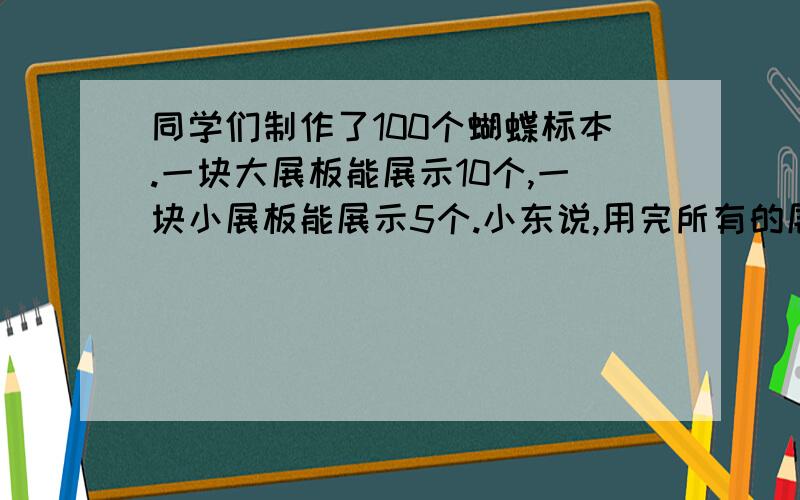 同学们制作了100个蝴蝶标本.一块大展板能展示10个,一块小展板能展示5个.小东说,用完所有的展板,还剩17个标本,小东说得对吗?为什么?