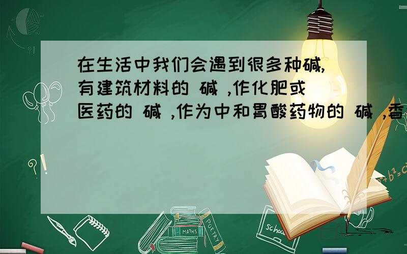 在生活中我们会遇到很多种碱,有建筑材料的 碱 ,作化肥或医药的 碱 ,作为中和胃酸药物的 碱 ,香烟中的 碱 .