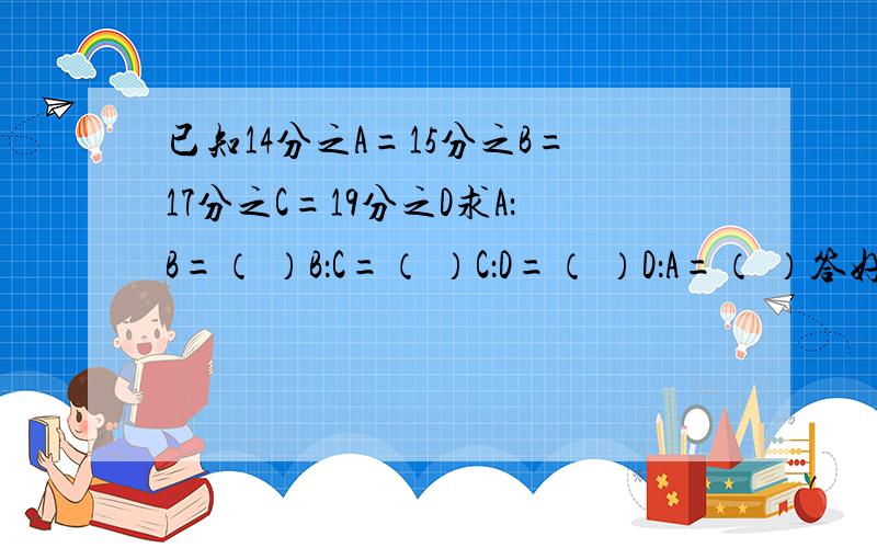 已知14分之A=15分之B=17分之C=19分之D求A：B=（ ）B：C=（ ）C：D=（ ）D：A=（ ）答好我会追加分!