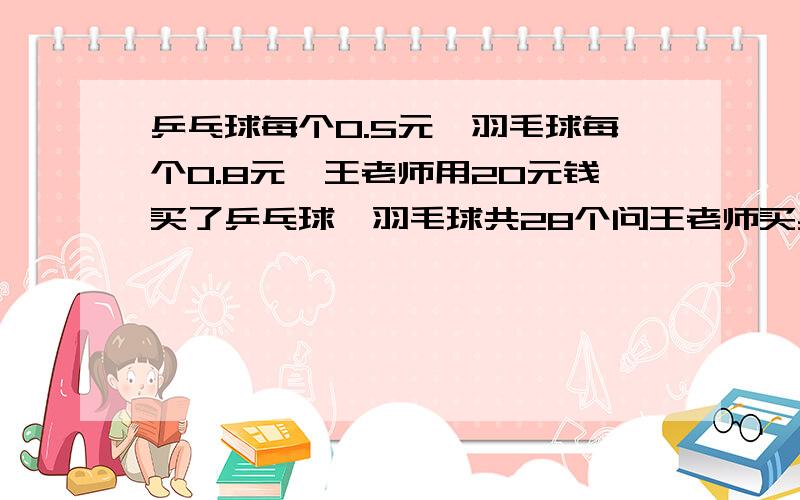 乒乓球每个0.5元,羽毛球每个0.8元,王老师用20元钱买了乒乓球、羽毛球共28个问王老师买乒乓球、羽毛球各多少个?