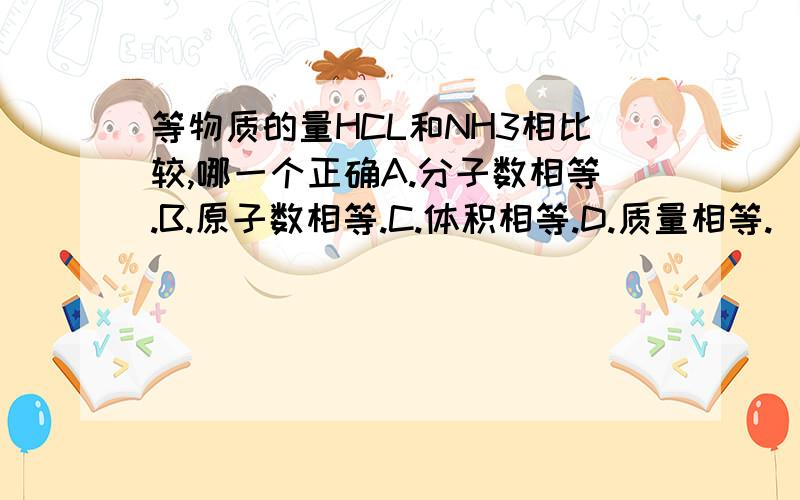 等物质的量HCL和NH3相比较,哪一个正确A.分子数相等.B.原子数相等.C.体积相等.D.质量相等.