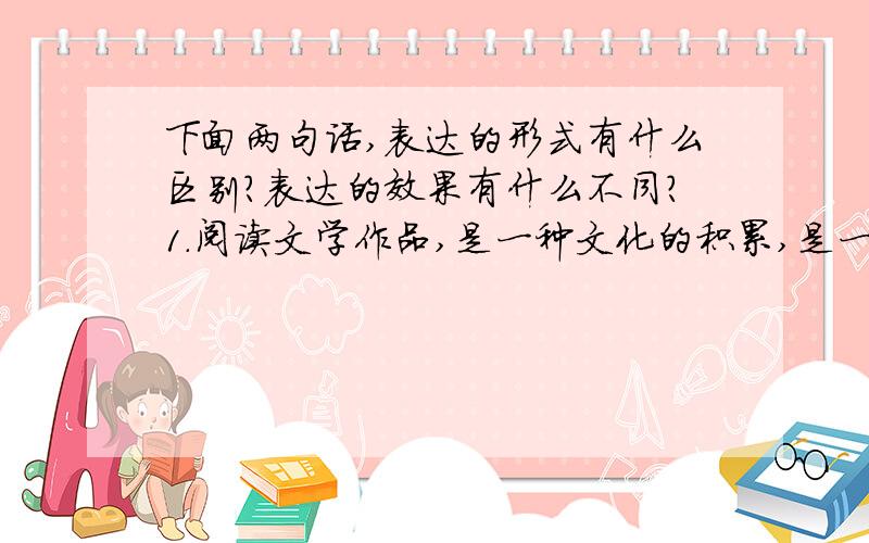 下面两句话,表达的形式有什么区别?表达的效果有什么不同?1.阅读文学作品,是一种文化的积累,是一种知识的积累,是一种智慧的积累,是一种感情的积累.2.阅读文学作品,是一种文化、知识、智