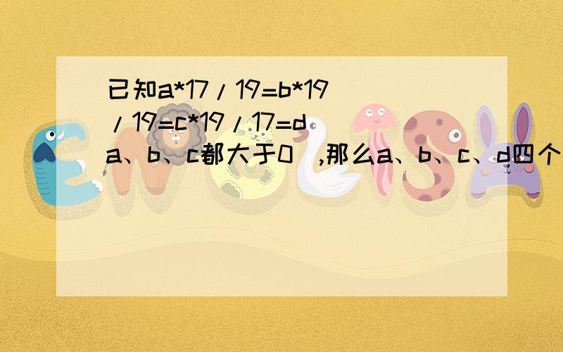 已知a*17/19=b*19/19=c*19/17=d(a、b、c都大于0),那么a、b、c、d四个数中,谁大谁小 谁和谁相等?