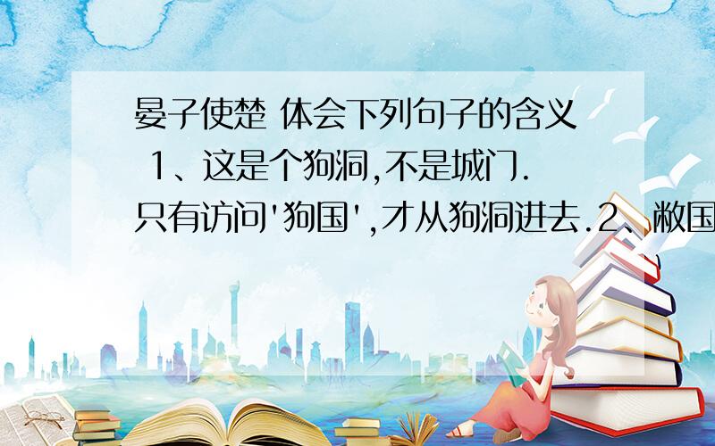 晏子使楚 体会下列句子的含义 1、这是个狗洞,不是城门.只有访问'狗国',才从狗洞进去.2、敝国有个规矩：访问上等的国家,就派上等人去；访问下等的国家,就派下等人去.我最不中用,所以派