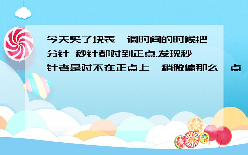 今天买了块表,调时间的时候把分针 秒针都对到正点.发现秒针老是对不在正点上,稍微偏那么一点,然后拿朋友的表看了下,他的也是歪一点.是不是表的秒针都是歪拿么一点啊?