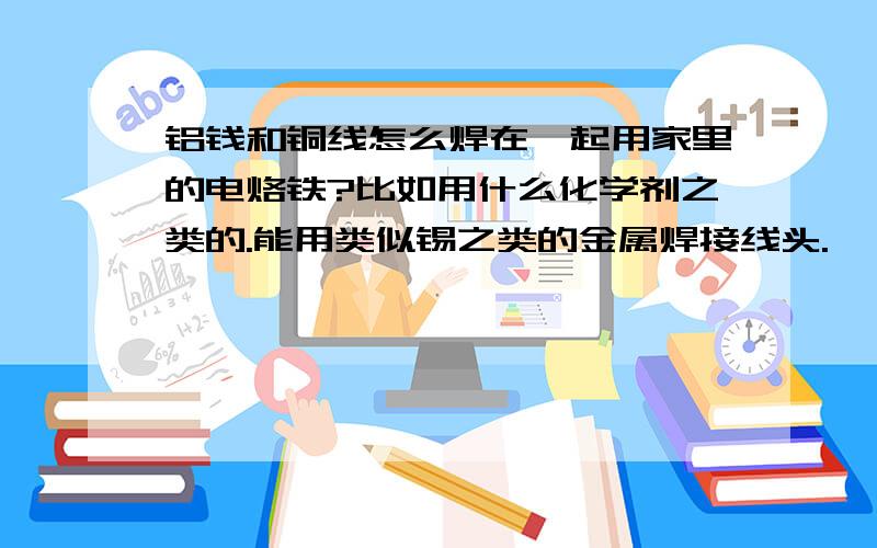 铝钱和铜线怎么焊在一起用家里的电烙铁?比如用什么化学剂之类的.能用类似锡之类的金属焊接线头.