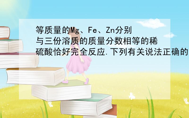 等质量的Mg、Fe、Zn分别与三份溶质的质量分数相等的稀硫酸恰好完全反应.下列有关说法正确的是A、反应后溶液的质量：MgSO4溶液>FeSO4溶液>ZnSO4溶液B、反应后所得溶液中溶质的质量分数大小