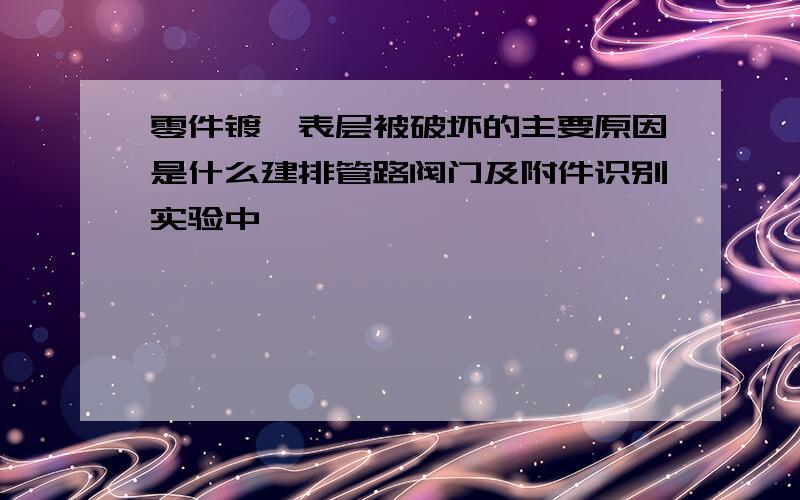 零件镀铬表层被破坏的主要原因是什么建排管路阀门及附件识别实验中