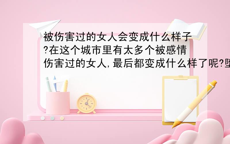 被伤害过的女人会变成什么样子?在这个城市里有太多个被感情伤害过的女人,最后都变成什么样了呢?堕落?沉沦?坚强?……?