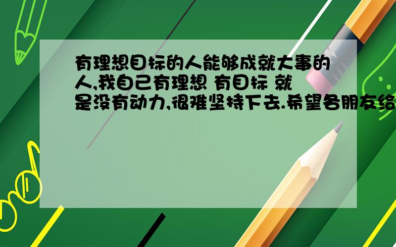 有理想目标的人能够成就大事的人,我自己有理想 有目标 就是没有动力,很难坚持下去.希望各朋友给我个提示