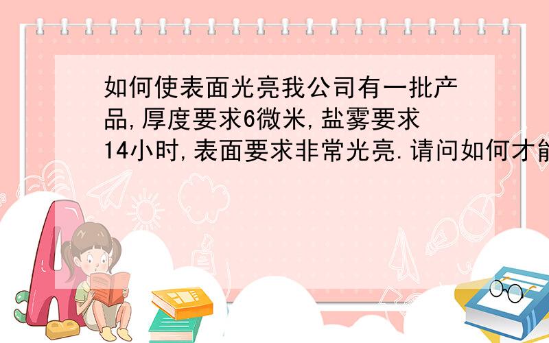 如何使表面光亮我公司有一批产品,厚度要求6微米,盐雾要求14小时,表面要求非常光亮.请问如何才能达到客户的要求?