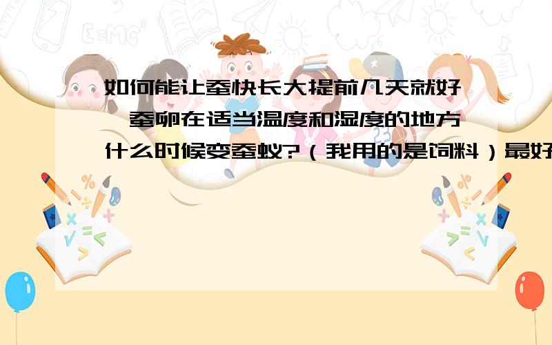 如何能让蚕快长大提前几天就好,蚕卵在适当温度和湿度的地方什么时候变蚕蚁?（我用的是饲料）最好是20天左右,30天就有点多了.