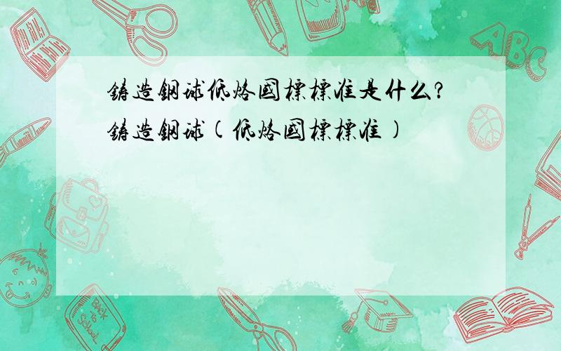 铸造钢球低烙国标标准是什么?铸造钢球(低烙国标标准)