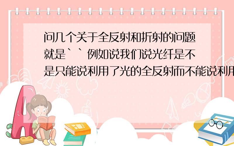 问几个关于全反射和折射的问题就是``例如说我们说光纤是不是只能说利用了光的全反射而不能说利用了光的折射?阳光下的湖面波光粼粼是不是也是光的全反射而不是反射?例如说我们说看见