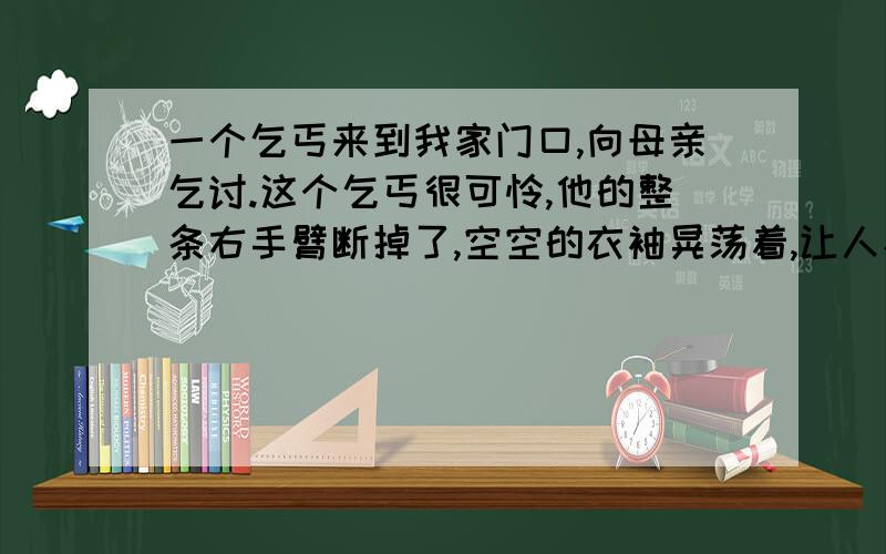 一个乞丐来到我家门口,向母亲乞讨.这个乞丐很可怜,他的整条右手臂断掉了,空空的衣袖晃荡着,让人看了很难受.我以为母亲一定会慷慨施舍的,可是母亲却指着门前一堆砖对乞丐说：“你帮我