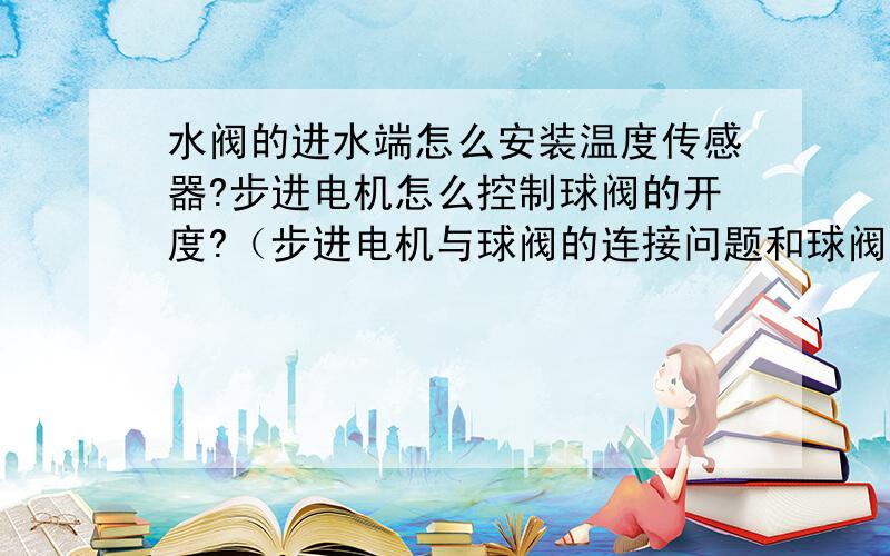 水阀的进水端怎么安装温度传感器?步进电机怎么控制球阀的开度?（步进电机与球阀的连接问题和球阀的结构