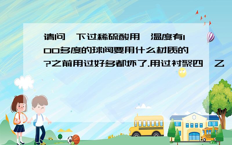 请问一下过稀硫酸用,温度有100多度的球阀要用什么材质的?之前用过好多都坏了.用过衬聚四氟乙烯。不知道为什么还是坏了。用不到一个月。20号合金？价钱大概会多贵？