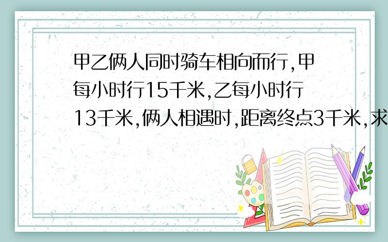 甲乙俩人同时骑车相向而行,甲每小时行15千米,乙每小时行13千米,俩人相遇时,距离终点3千米,求俩地相聚多少千米