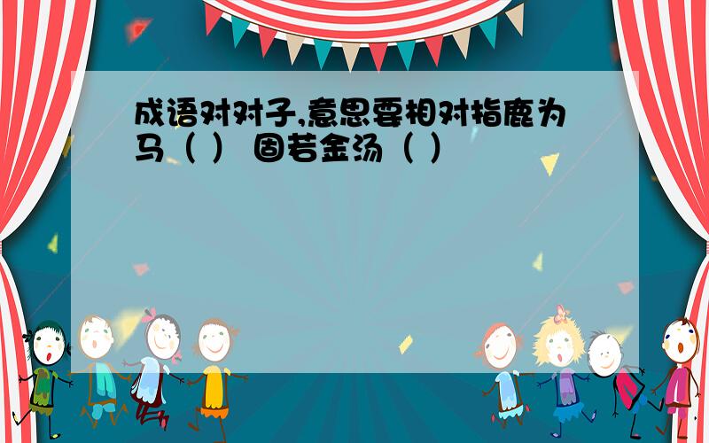 成语对对子,意思要相对指鹿为马（ ） 固若金汤（ ）