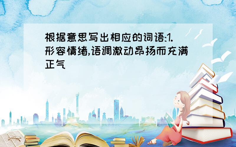 根据意思写出相应的词语:1.形容情绪,语调激动昂扬而充满正气( )