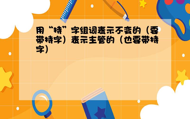 用“持”字组词表示不变的（要带持字）表示主管的（也要带持字）