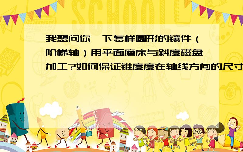 我想问你一下怎样圆形的镶件（阶梯轴）用平面磨床与斜度磁盘加工?如何保证锥度度在轴线方向的尺寸,以及锥度在径向方向的精度,公差0.01,试切法,希望大哥讲解详细一点啊,