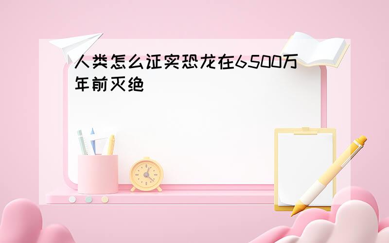 人类怎么证实恐龙在6500万年前灭绝